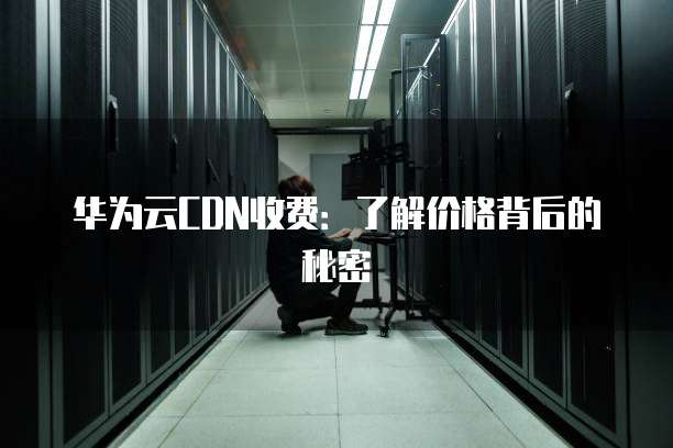 华为云CDN收费:了解价格背后的秘密