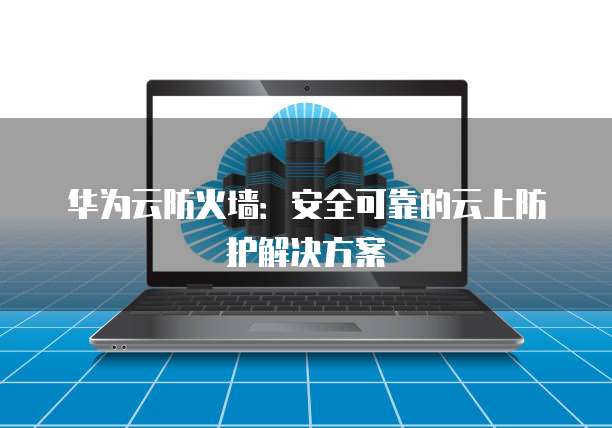 华为云防火墙:安全可靠的云上防护解决方案
