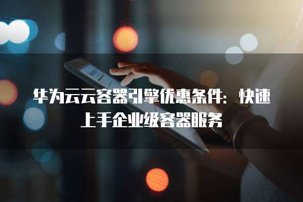 华为云云容器引擎优惠条件:快速上手企业级容器服务