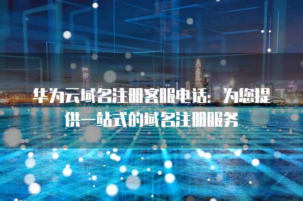华为云域名注册客服电话:为您提供一站式的域名注册服务