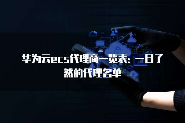 华为云ecs代理商一览表: 一目了然的代理名单