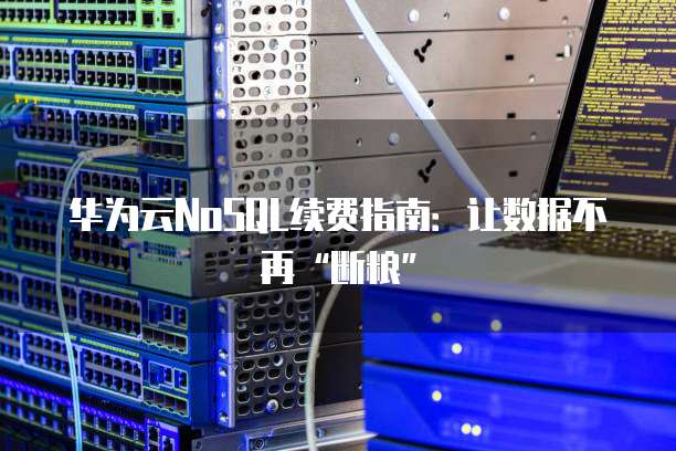 华为云NoSQL续费指南:让数据不再“断粮”
