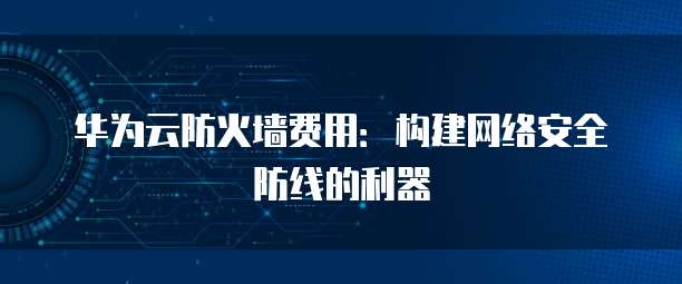 华为云防火墙费用:构建网络安全防线的利器