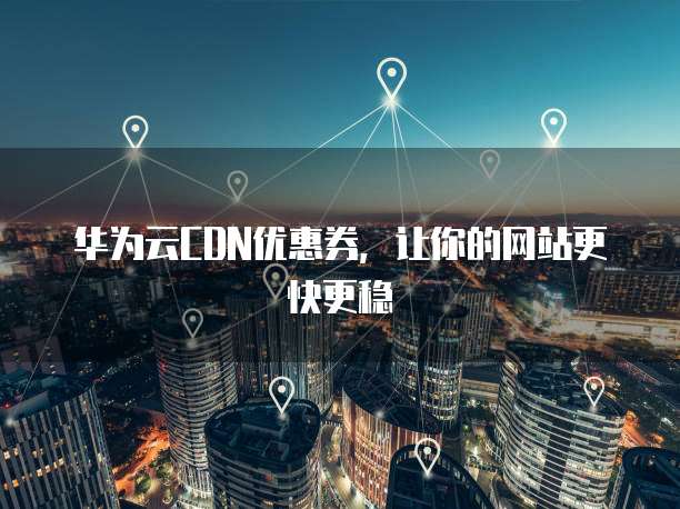 华为云CDN优惠券,让你的网站更快更稳