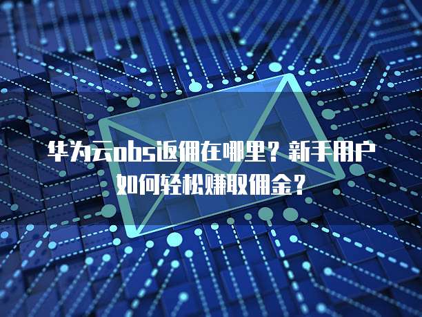 华为云obs返佣在哪里?新手用户如何轻松赚取佣金?