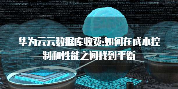华为云云数据库收费:如何在成本控制和性能之间找到平衡