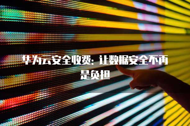 华为云安全收费: 让数据安全不再是负担