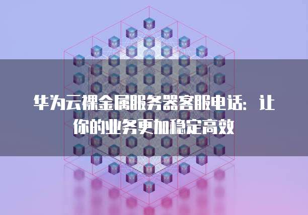 华为云裸金属服务器客服电话：让你的业务更加稳定高效