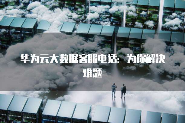 华为云大数据客服电话:为你解决难题