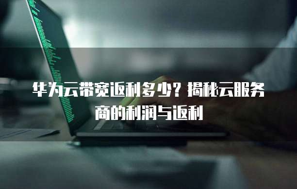 华为云带宽返利多少?揭秘云服务商的利润与返利