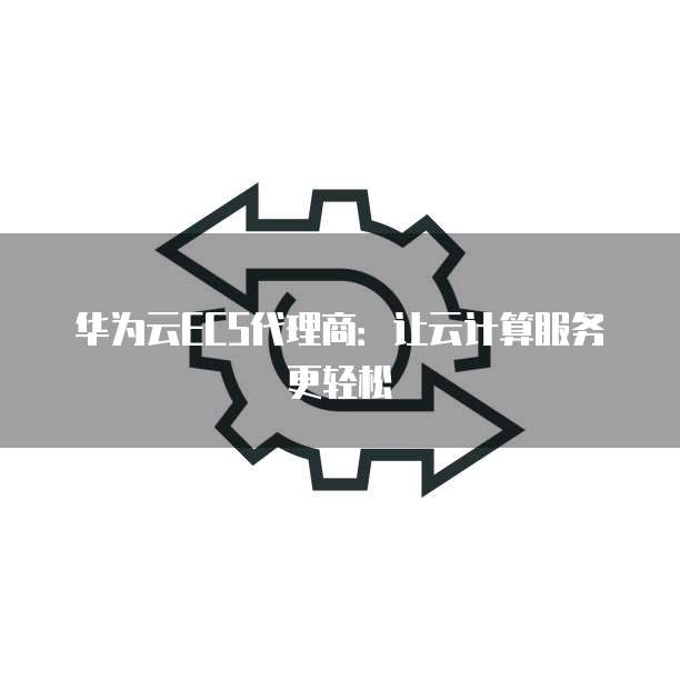 华为云ECS代理商:让云计算服务更轻松