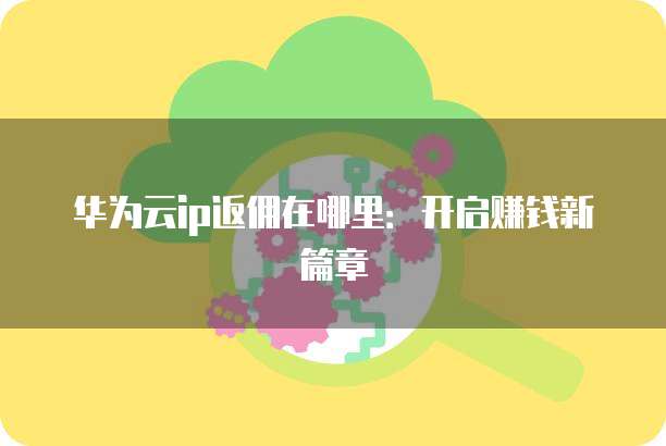华为云ip返佣在哪里:开启赚钱新篇章