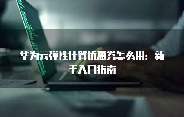 华为云弹性计算优惠券怎么用:新手入门指南