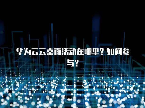 华为云云桌面活动在哪里?如何参与?