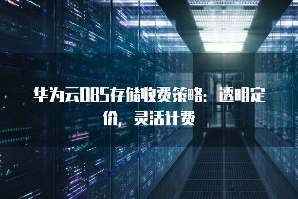 华为云OBS存储收费策略:透明定价,灵活计费