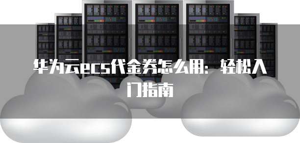 华为云ecs代金券怎么用：轻松入门指南
