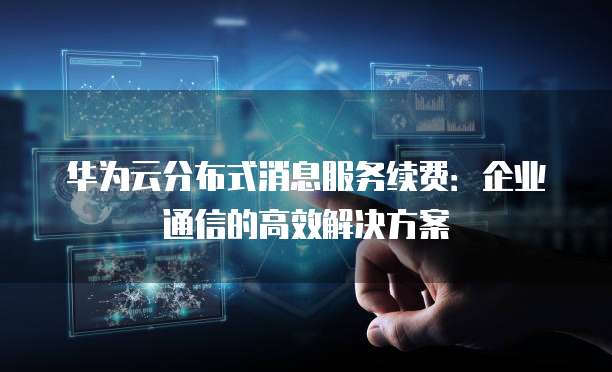 华为云分布式消息服务续费:企业通信的高效解决方案
