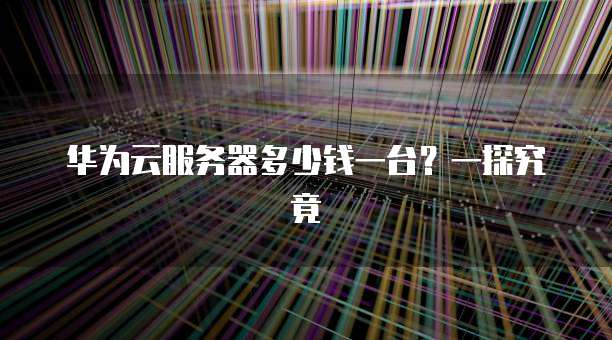 华为云服务器多少钱一台?一探究竟