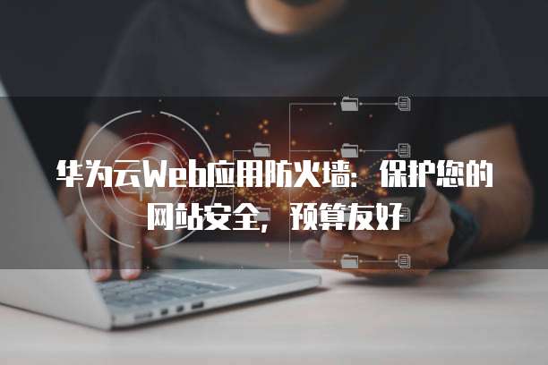 华为云Web应用防火墙:保护您的网站安全,预算友好