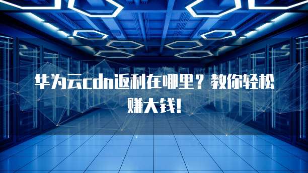 华为云cdn返利在哪里?教你轻松赚大钱!