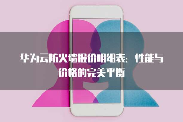 华为云防火墙报价明细表:性能与价格的完美平衡