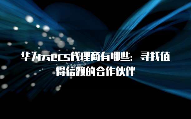 华为云ecs代理商有哪些：寻找值得信赖的合作伙伴
