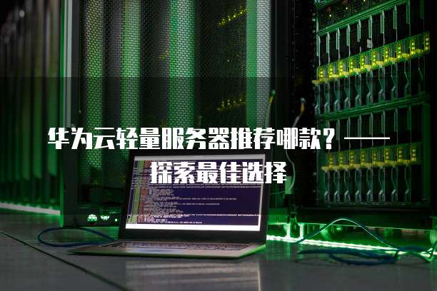 华为云轻量服务器推荐哪款?——探索最佳选择