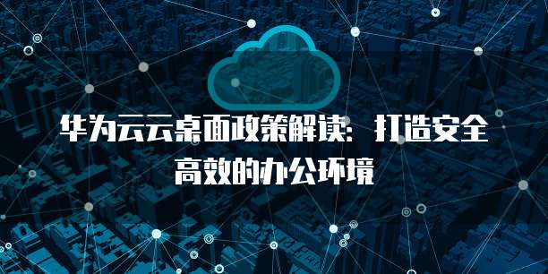 华为云云桌面政策解读：打造安全高效的办公环境
