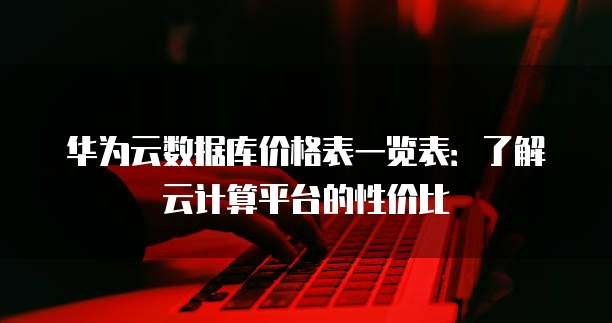 华为云数据库价格表一览表:了解云计算平台的性价比