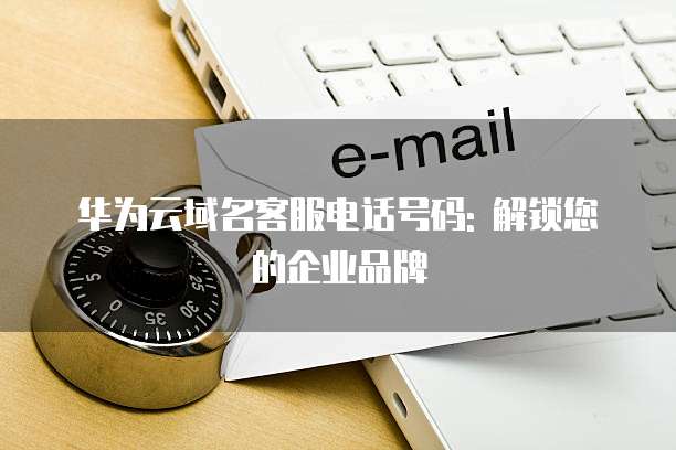 华为云域名客服电话号码: 解锁您的企业品牌