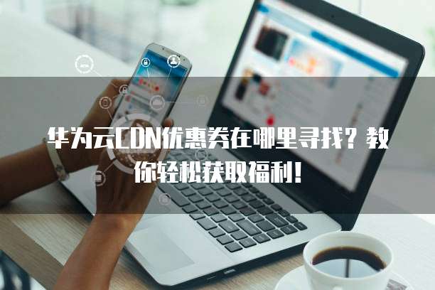 华为云CDN优惠券在哪里寻找?教你轻松获取福利!