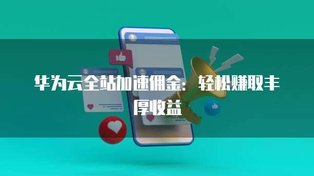 华为云全站加速佣金:轻松赚取丰厚收益