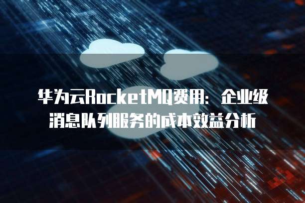 华为云RocketMQ费用:企业级消息队列服务的成本效益分析