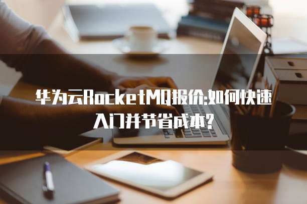 华为云RocketMQ报价:如何快速入门并节省成本?