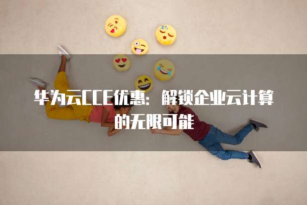 华为云CCE优惠：解锁企业云计算的无限可能