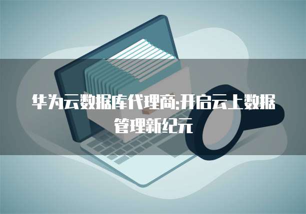 华为云数据库代理商:开启云上数据管理新纪元