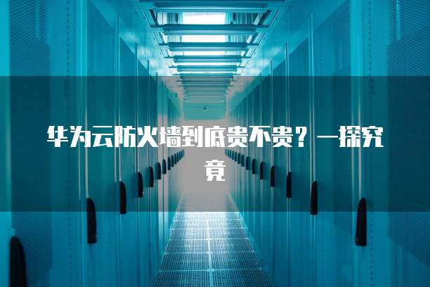 华为云防火墙到底贵不贵?一探究竟
