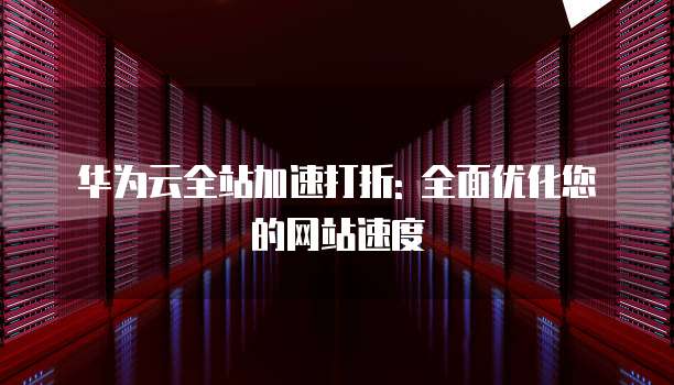 华为云全站加速打折: 全面优化您的网站速度