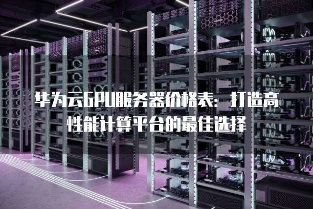 华为云GPU服务器价格表:打造高性能计算平台的最佳选择