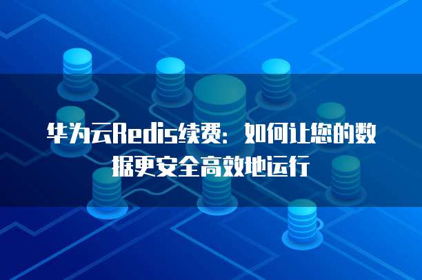 华为云Redis续费：如何让您的数据更安全高效地运行