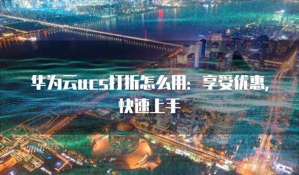 华为云ucs打折怎么用:享受优惠,快速上手