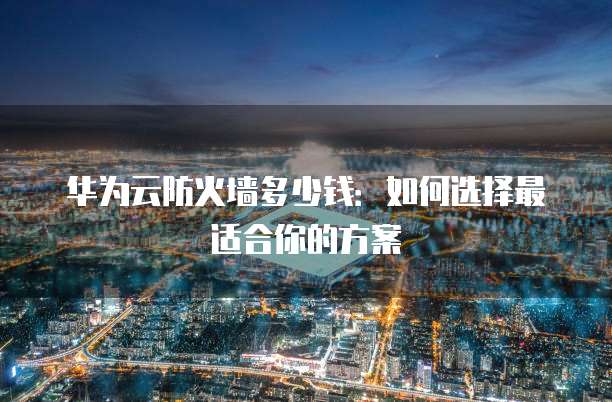 华为云防火墙多少钱:如何选择最适合你的方案