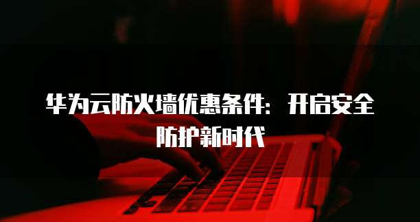 华为云防火墙优惠条件:开启安全防护新时代