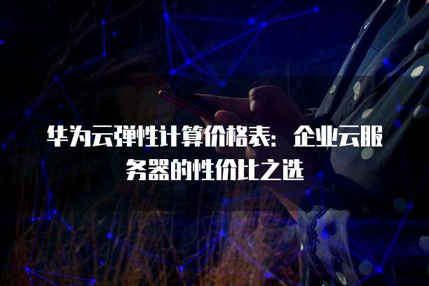 华为云弹性计算价格表:企业云服务器的性价比之选
