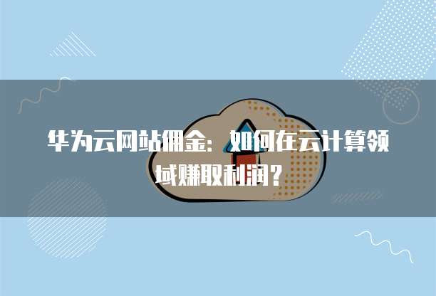 华为云网站佣金:如何在云计算领域赚取利润?