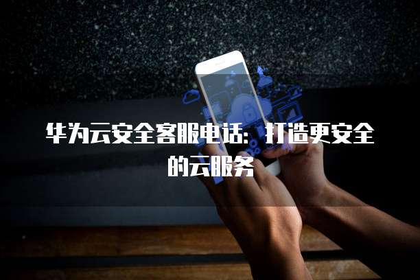 华为云安全客服电话:打造更安全的云服务