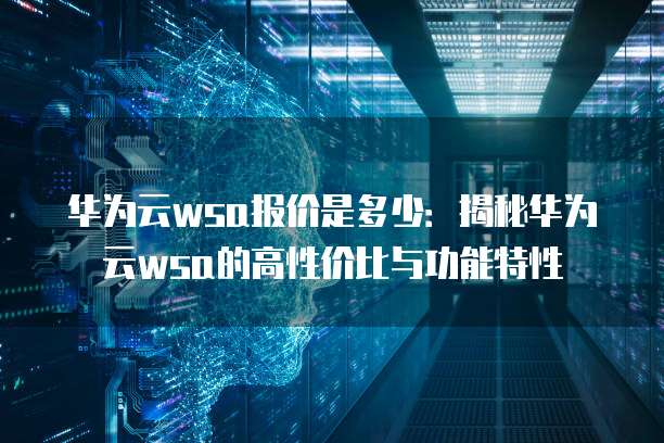 华为云wsa报价是多少:揭秘华为云wsa的高性价比与功能特性