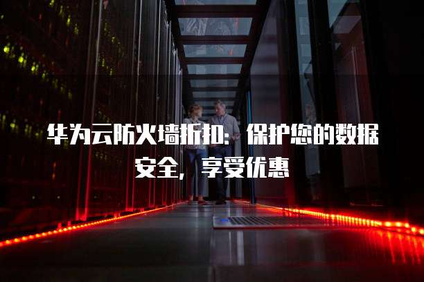 华为云防火墙折扣:保护您的数据安全,享受优惠