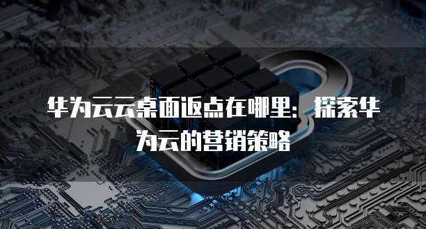 华为云云桌面返点在哪里:探索华为云的营销策略