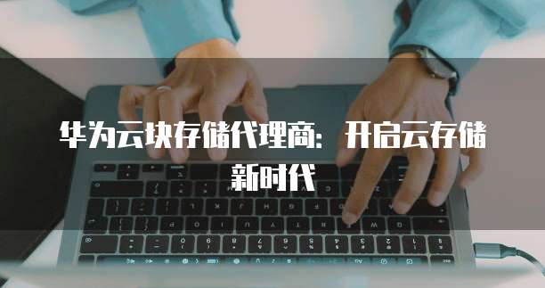 华为云块存储代理商:开启云存储新时代